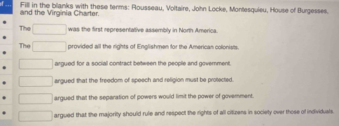 Fill in the blanks with these terms: Rousseau, Voltaire, John Locke, Montesquieu, House of Burgesses.
and the Virginia Charter.
The was the first representative assembly in North America.
The provided all the rights of Englishmen for the American colonists.
argued for a social contract between the people and government
argued that the freedom of speech and religion must be protected
argued that the separation of powers would limit the power of government.
argued that the majority should rule and respect the rights of all citizens in society over those of individuals.