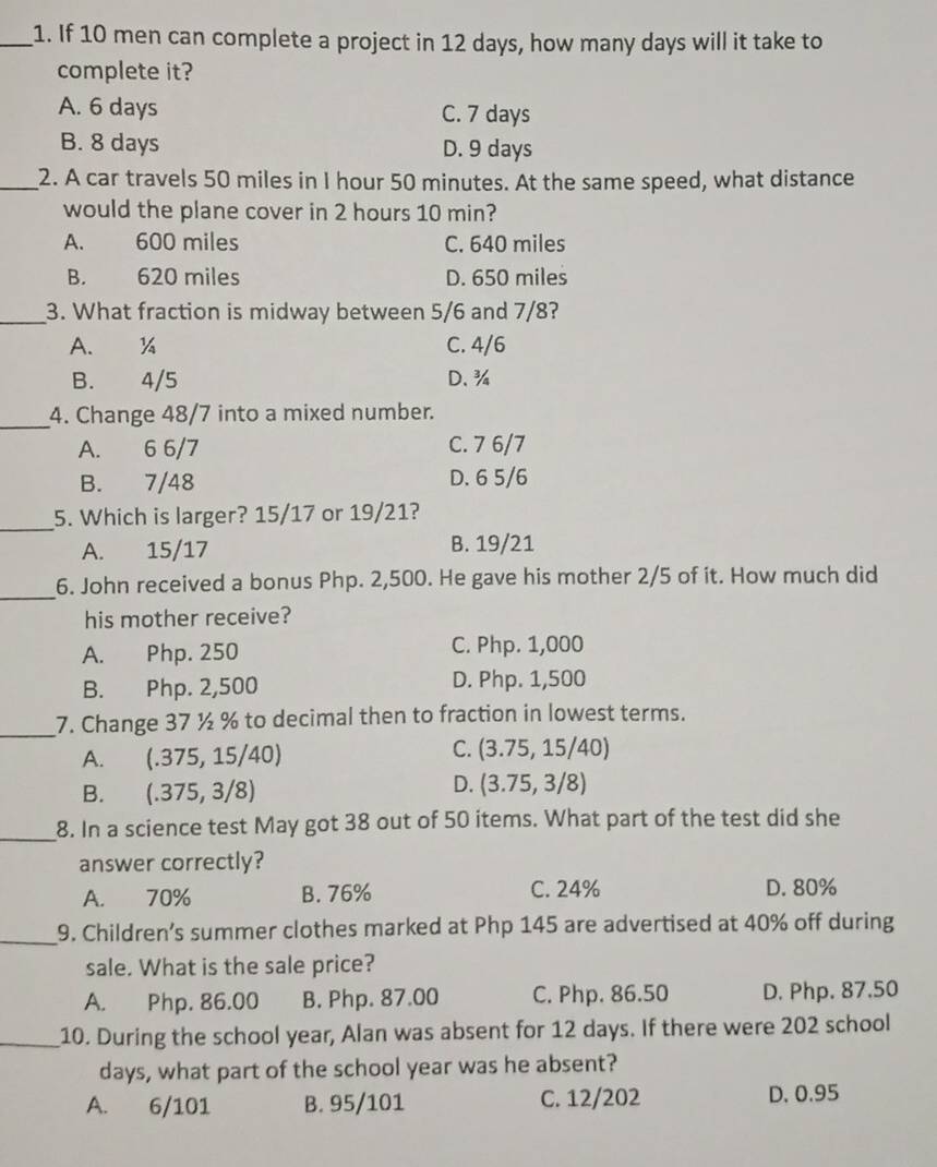 If 10 men can complete a project in 12 days, how many days will it take to
complete it?
A. 6 days C. 7 days
B. 8 days D. 9 days
_2. A car travels 50 miles in I hour 50 minutes. At the same speed, what distance
would the plane cover in 2 hours 10 min?
A. 600 miles C. 640 miles
B. 620 miles D. 650 miles
_3. What fraction is midway between 5/6 and 7/8?
A. ¼ C. 4/6
B. 4/5 D. ¾
_4. Change 48/7 into a mixed number.
A. 6 6/7 C. 7 6/7
B. 7/48 D. 6 5/6
_5. Which is larger? 15/17 or 19/21?
A. 15/17 B. 19/21
_
6. John received a bonus Php. 2,500. He gave his mother 2/5 of it. How much did
his mother receive?
A. Php. 250 C. Php. 1,000
B. Php. 2,500 D. Php. 1,500
_7. Change 37 ½ % to decimal then to fraction in lowest terms.
A. (.375,15/40)
C. (3.75,15/40)
B. (.375,3/8)
D. (3.75,3/8)
_8. In a science test May got 38 out of 50 items. What part of the test did she
answer correctly?
A. 70% B. 76% C. 24% D. 80%
_9. Children’s summer clothes marked at Php 145 are advertised at 40% off during
sale. What is the sale price?
A. Php. 86.00 B. Php. 87.00 C. Php. 86.50 D. Php. 87.50
_10. During the school year, Alan was absent for 12 days. If there were 202 school
days, what part of the school year was he absent?
A. 6/101 B. 95/101 C. 12/202 D. 0.95