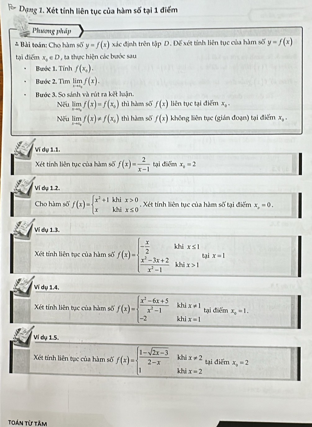 Dạng 1. Xét tính liên tục của hàm số tại 1 điểm
Phương pháp
* Bài toán: Cho hàm shat oy=f(x) xác định trên tập D. Để xét tính liên tục của hàm số y=f(x)
tại điểm x_0∈ D , ta thực hiện các bước sau
Bước 1. Tính f(x_0).
Bước 2. Tìm limlimits _xto x_0f(x).
Bước 3. So sánh và rút ra kết luận.
Nếu limlimits _xto x_0f(x)=f(x_0) thì hàm số f(x) liên tục tại điểm x_0.
Nếu limlimits _xto x_0f(x)!= f(x_0) thì hàm số f(x) không liên tục (gián đoạn) tại điểm x_0.
Ví dụ 1.1.
Xét tính liên tục của hàm số f(x)= 2/x-1  tại điểm x_0=2
Ví dụ 1.2.
Cho hàm số f(x)=beginarrayl x^2+1khix>0 xkhix≤ 0endarray.. Xét tính liên tục của hàm số tại điểm x_o=0.
Ví dụ 1.3.
Xét tính liên tục của hàm số f(x)=beginarrayl - x/2 khix≤ 1  (x^2-3x+2)/x^2-1 khix>1endarray. tại x=1
Ví dụ 1.4.
Xét tính liên tục của hàm số f(x)=beginarrayl  (x^2-6x+5)/x^2-1  -2endarray. .beginarrayr khix!= 1 khix=1endarray. tại điểm x_0=1.
Ví dụ 1.5.
khi x!= 2 tại điểm x_o=2
Xét tính liên tục của hàm số f(x)=beginarrayl  (1-sqrt(2x-3))/2-x  1endarray. khi x=2
tOán từ tâm