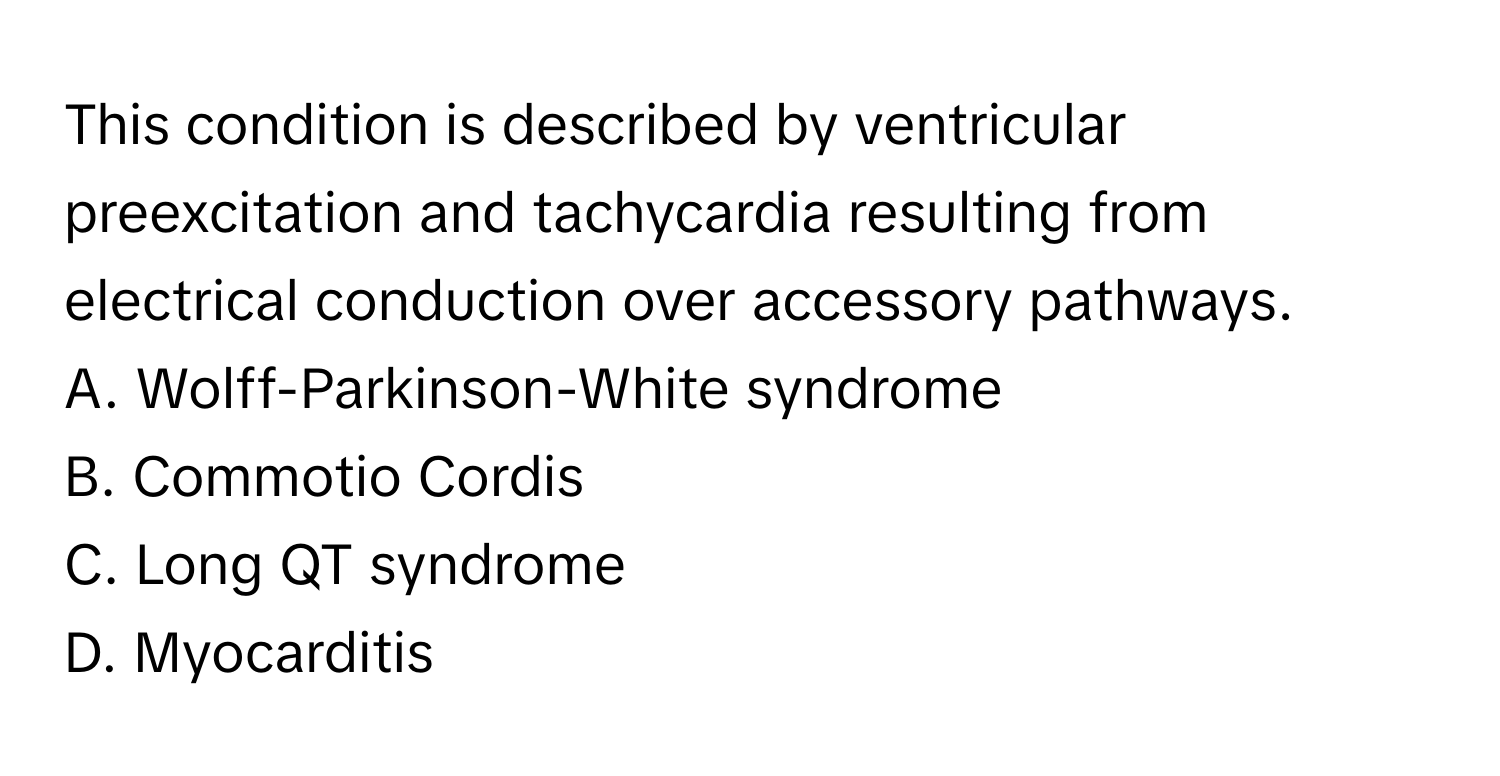 This condition is described by ventricular preexcitation and tachycardia resulting from electrical conduction over accessory pathways.

A. Wolff-Parkinson-White syndrome
B. Commotio Cordis
C. Long QT syndrome
D. Myocarditis