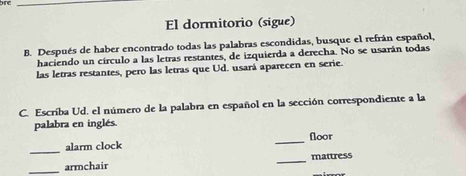 bre_ 
El dormitorio (sigue) 
B. Después de haber encontrado todas las palabras escondidas, busque el refrán español, 
haciendo un círculo a las letras restantes, de izquierda a derecha. No se usarán todas 
las letras restantes, pero las letras que Ud. usará aparecen en serie. 
C. Escriba Ud. el número de la palabra en español en la sección correspondiente a la 
palabra en inglés. 
_ 
floor 
_ 
alarm clock 
_armchair _mattress