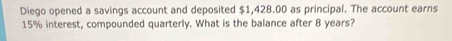 Diego opened a savings account and deposited $1,428.00 as principal. The account earns
15% interest, compounded quarterly. What is the balance after 8 years?