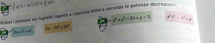 27  2/3 xy^3z-4x^2y^2z^3+ 2/5 xyz; 
a 
Ordina i polinomi nei foglietti rispetto a ciascuna lettera secondo le potenze decrescenti. 
29 x^2+y^2-2x+y-1; a^2b^2+ab^3+a^4. 
28 2x+x^3+x^2; 2b-7b^5+2b^4. 
*