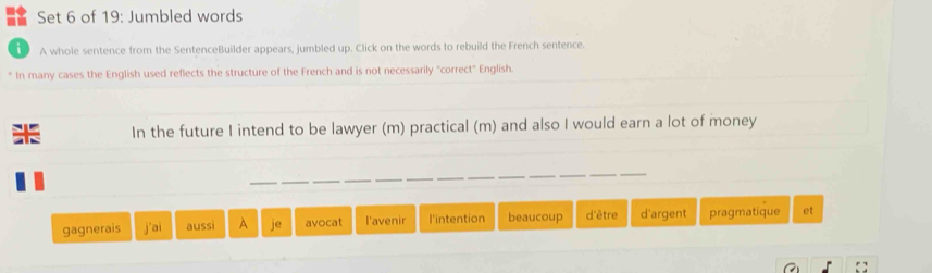 Set 6 of 19: Jumbled words
A whole sentence from the SentenceBuilder appears, jumbled up. Click on the words to rebuild the French sentence.
* In many cases the English used reflects the structure of the French and is not necessarily "correct" English.
In the future I intend to be lawyer (m) practical (m) and also I would earn a lot of money
gagnerais j'ai aussi A avocat l'avenir l'intention beaucoup d'être d'argent pragmatique et