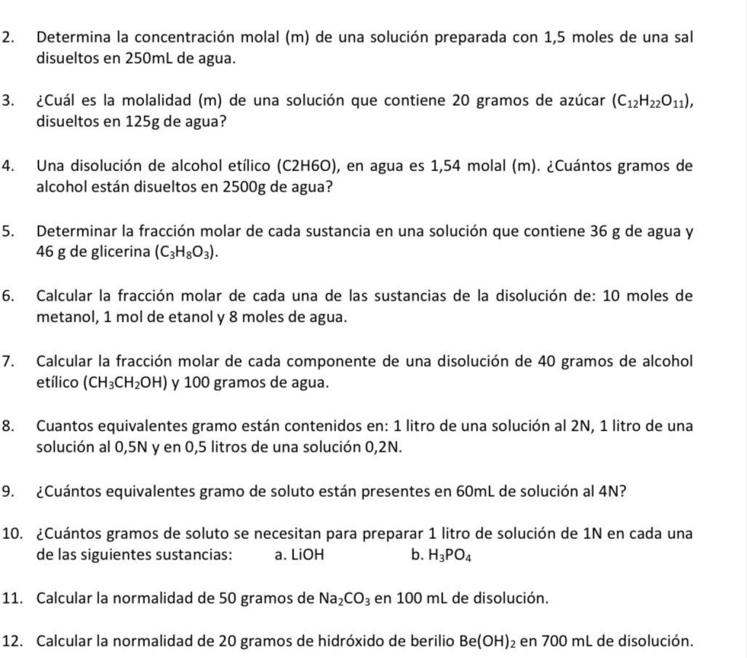 Determina la concentración molal (m) de una solución preparada con 1,5 moles de una sal
disueltos en 250mL de agua.
3. ¿Cuál es la molalidad (m) de una solución que contiene 20 gramos de azúcar (C_12H_22O_11),
disueltos en 125g de agua?
4. Una disolución de alcohol etílico (C2H6O), en agua es 1,54 molal (m). ¿Cuántos gramos de
alcohol están disueltos en 2500g de agua?
5. Determinar la fracción molar de cada sustancia en una solución que contiene 36 g de agua y
46 g de glicerina (C_3H_8O_3).
6. Calcular la fracción molar de cada una de las sustancias de la disolución de: 10 moles de
metanol, 1 mol de etanol y 8 moles de agua.
7. Calcular la fracción molar de cada componente de una disolución de 40 gramos de alcohol
etílico (CH_3CH_2OH) y 100 gramos de agua.
8. Cuantos equivalentes gramo están contenidos en: 1 litro de una solución al 2N, 1 litro de una
solución al 0,5N y en 0,5 litros de una solución 0,2N.
9. ¿Cuántos equivalentes gramo de soluto están presentes en 60mL de solución al 4N?
10. ¿Cuántos gramos de soluto se necesitan para preparar 1 litro de solución de 1N en cada una
de las siguientes sustancias: a. LiOH b. H_3PO_4
11. Calcular la normalidad de 50 gramos de Na_2CO_3 en 100 mL de disolución.
12. Calcular la normalidad de 20 gramos de hidróxido de berilio Be(OH)_2 en 700 mL de disolución.