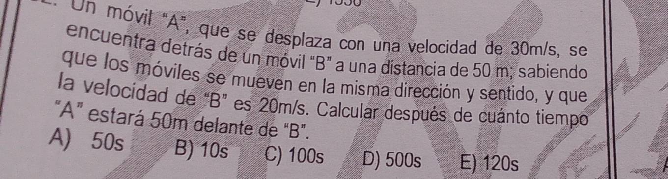 Un móvil “ A ”, que se desplaza con una velocidad de 30m/s, se
encuentra detrás de un móvil “ B ” a una distancia de 50 m, sabiendo
que los móviles se mueven en la misma dirección y sentido, y que
la velocidad de “ B ” es 20m/s. Calcular después de cuánto tiempo
“ A ” estará 50m delante de “ B ”.
A) 50s B) 10s C) 100s D) 500s E) 120s