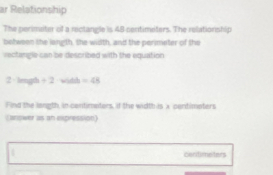 ar Relationship 
The perimeter of a rectangle is 48 centimeters. The relationship 
between the langth, the width, and the perimeter of the 
rectangle can be described with the equation 
2 length + 2 witth =48
Find the langth, in centimaters, if the width is x centimaters
(anower as an expression)
centimeters