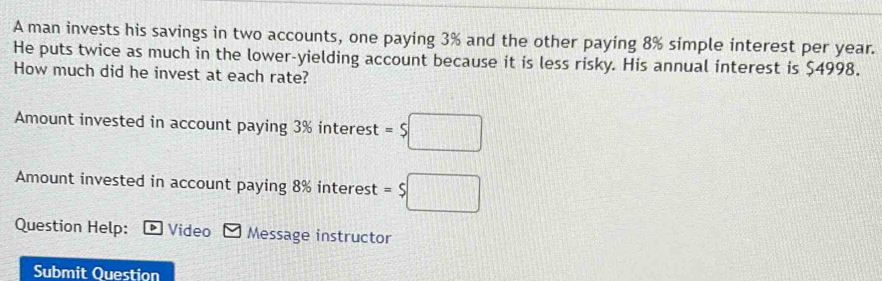 A man invests his savings in two accounts, one paying 3% and the other paying 8% simple interest per year. 
He puts twice as much in the lower-yielding account because it is less risky. His annual interest is $4998. 
How much did he invest at each rate? 
Amount invested in account paying 3% interest =$□
Amount invested in account paying 8% interest =$□
Question Help: * Video Message instructor 
Submit Question