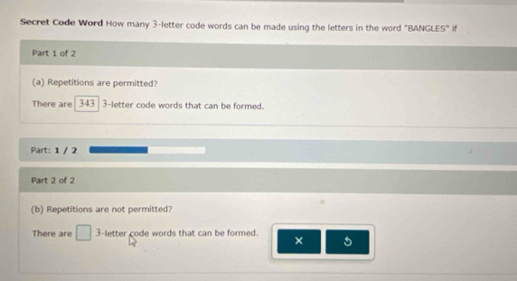 Secret Code Word How many 3 -letter code words can be made using the letters in the word "BANGLES" if 
Part 1 of 2 
(a) Repetitions are permitted? 
There are 343 3 -letter code words that can be formed. 
Part: 1 / 2 
Part 2 of 2 
(b) Repetitions are not permitted? 
There are □ 3 -letter code words that can be formed. × 5