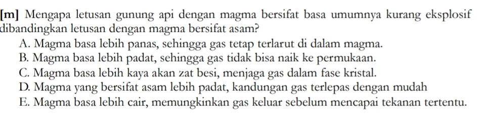 [m] Mengapa letusan gunung api dengan magma bersifat basa umumnya kurang eksplosif
dibandingkan letusan dengan magma bersifat asam?
A. Magma basa lebih panas, sehingga gas tetap terlarut di dalam magma.
B. Magma basa lebih padat, sehingga gas tidak bisa naik ke permukaan.
C. Magma basa lebih kaya akan zat besi, menjaga gas dalam fase kristal.
D. Magma yang bersifat asam lebih padat, kandungan gas terlepas dengan mudah
E. Magma basa lebih cair, memungkinkan gas keluar sebelum mencapai tekanan tertentu.