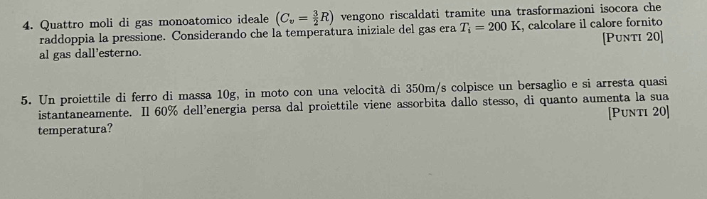 Quattro moli di gas monoatomico ideale (C_v= 3/2 R) vengono riscaldati tramite una trasformazioni isocora che 
raddoppia la pressione. Considerando che la temperatura iniziale del gas era T_i=200K , calcolare il calore fornito 
al gas dall'esterno. [Punti 20] 
5. Un proiettile di ferro di massa 10g, in moto con una velocità di 350m/s colpisce un bersaglio e si arresta quasi 
istantaneamente. Il 60% dell'energia persa dal proiettile viene assorbita dallo stesso, di quanto aumenta la sua 
temperatura? [Punti 20]