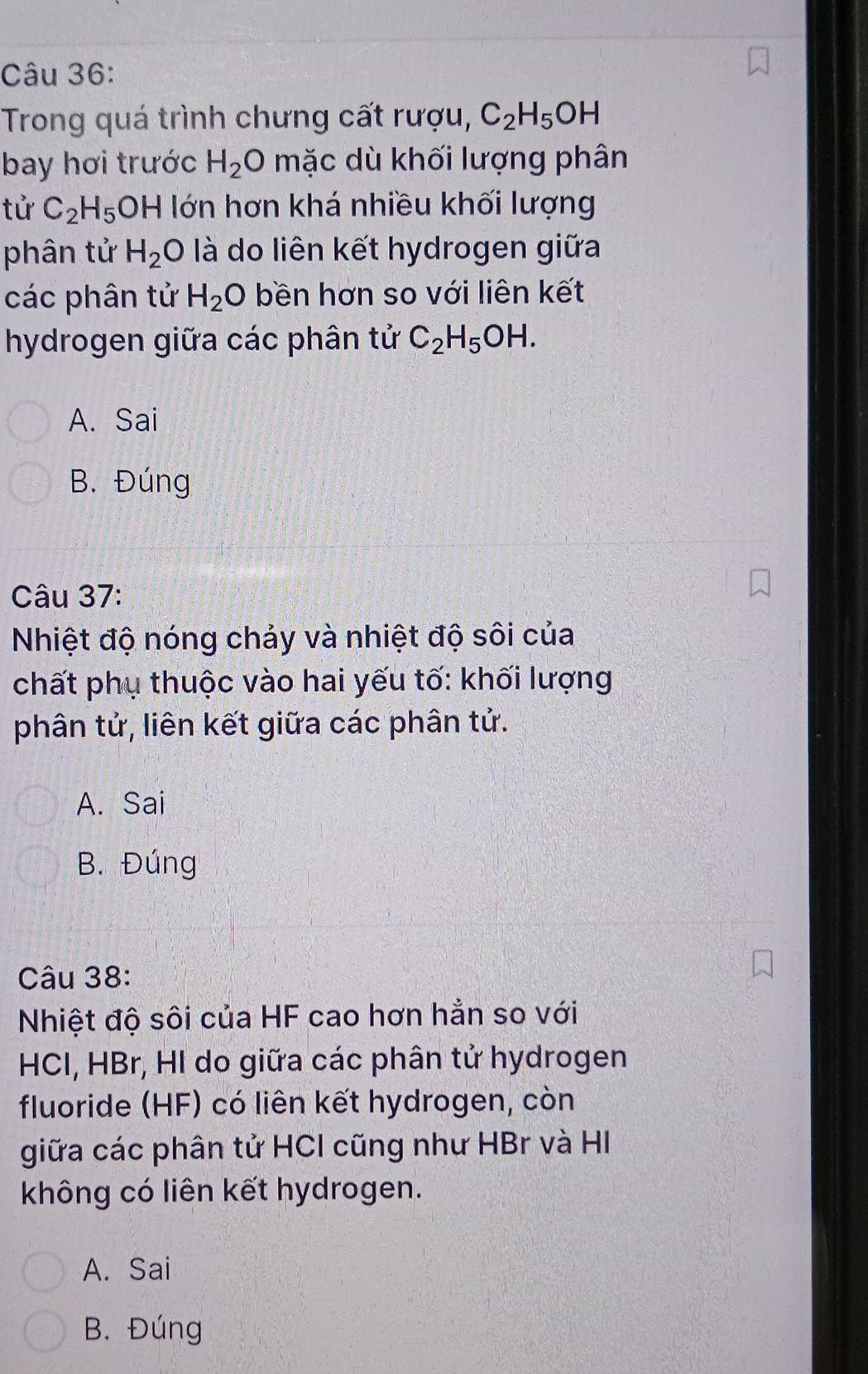 Trong quá trình chưng cất rượu, C_2H_5OH
bay hơi trước H_2O mặc dù khối lượng phân
tử C_2H_5 OH ớn hơn khá nhiều khối lượng
phân tử H_2 :O là do liên kết hydrogen giữa
các phân tử H_2O bền hơn so với liên kết
hydrogen giữa các phân tử C_2H_5OH.
A. Sai
B. Đúng
Câu 37:
Nhiệt độ nóng chảy và nhiệt độ sôi của
chất phụ thuộc vào hai yếu tố: khối lượng
phân tử, liên kết giữa các phân tử.
A. Sai
B. Đúng
Câu 38:
Nhiệt độ sôi của HF cao hơn hẳn so với
HCI, HBr, HI do giữa các phân tử hydrogen
fluoride (HF) có liên kết hydrogen, còn
giữa các phân tử HCI cũng như HBr và HI
không có liên kết hydrogen.
A. Sai
B. Đúng