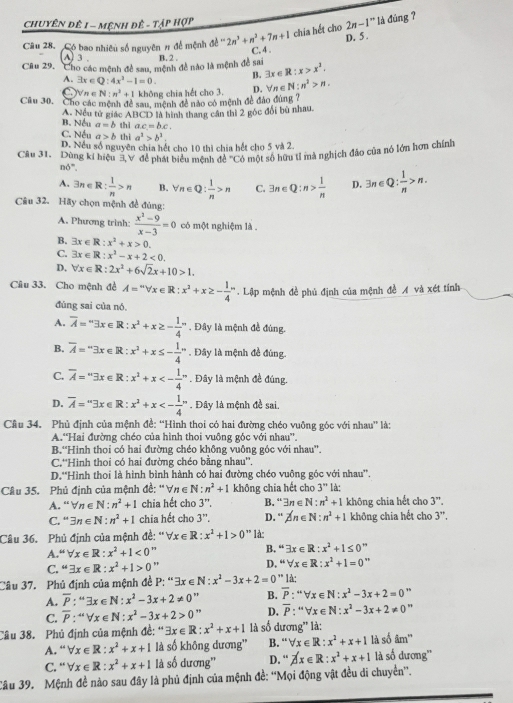 Chuyên đê 1 - mệnh đê - Tập Hợp
chia hết cho 2n-1^n là đúng ?
D. 5 .
Câu 28. Có bao nhiêu số nguyên # để mệnh ad-2n^3+n^2+7n+1 C. 4 .
A) 3 .
Câu 29.  Cho các mệnh đề sau, mệnh đề nào là mệnh đề sai B. 2 .
A. exists x∈ Q:4x^3-1=0. B. 3x R:x>x^2.
D.  n e
C.)forall n∈ N:n^2+1 không chia hết cho 3. N:n^2>n.
Câu 30. Cho các mệnh đề sau mệnh đề nào có mệnh đề đảo đùng ?
A. Nếu tử giác ABCD là hình thang cần thì 2 góc đổi bù nhau.
B. Nếu a=b thì ac=bc.
C. Nếu a>b thi a^2>b^2.
D. Nều số nguyên chia hết cho 10 thị chia bết cho 5 và 2.
Câu 31. Dùng kí hiệu 3  để phát biểu mệnh đề 'Cổ một số hữu t1 mà nghịch đảo của nó lớn hơn chính
n6°.
A. exists n∈ R: 1/n >n B. forall n∈ Q: 1/n >n C. exists n∈ Q:n> 1/n  D. 3n∈ Q: 1/n >n.
Câu 32. Hãy chọn mệnh đề đúng:
A. Phương trình:  (x^3-9)/x-3 =0 có một nghiệm là .
B. exists x∈ R:x^2+x>0.
C. 3x∈ R:x^2-x+2<0.
D, forall x∈ R:2x^2+6sqrt(2)x+10>1.
Câu 33. Cho mệnh đề A=''forall x∈ R:x^2+x≥ - 1/4 ''. Lập mệnh đề phủ định của mệnh đề A và xét tính
đùng sai của nó.
A. overline A=^n3x∈ R:x^2+x≥ -frac 14^(n. Đây là mệnh đề đúng.
B. overline A)=^m3x∈ R:x^2+x≤ - 1/4 ''. Đây là mệnh đề đúng.
C. overline A=^n3x∈ R:x^2+x<-frac 14^(n. Đây là mệnh đề đúng.
D. overline A)=3x∈ R:x^2+x<-frac 14^(n. Đây là mệnh đề sai.
Câu 34. Phủ định của mệnh đề: “Hình thoi có hai đường chéo vuông góc với nhau' là:
A.“Hai đường chéo của hình thoi vuông góc với nhau''.
B.“Hình thọi có hai đường chéo không vuông góc với nhau'.
C.''Hinh thoi có hai đường chéo bằng nhau''.
D.'Hình thoi là hình bình hành có hai đường chéo vuông góc với nhau''.
Câu 35. Phủ định của mệnh đề: ''∀ n∈ N: n^2)+1 không chia hết cho 3'' là:
A. “ n∈ N:n^2+1 chia hết cho 3^(r+). B. “ exists n∈ N:n^2+1 không chia hết cho 3''.
C. “ exists n∈ N:n^2+1 chia hết cho 3''. D. “ Zn∈ N:n^2+1 không chia hết cho 3''.
Câu 36. Phủ định của mệnh đề: 'V x∈ R:x^2+1>0'' là:
A “forall x∈ R:x^2+1<0</tex> 1 B. ''exists x∈ R:x^2+1≤ 0''
C. “ exists x∈ R:x^2+1>0 " D. ''forall x∈ R:x^2+1=0''
Câu 37. Phủ định của mệnh đề P: '' exists x∈ N:x^2-3x+2=0 ** là:
A. overline P:^omega exists x∈ N:x^2-3x+2!= 0 B. overline P:''forall x∈ N:x^2-3x+2=0''
C. overline P:''forall x∈ N:x^2-3x+2>0 ,, D. overline P:''forall x∈ N:x^2-3x+2!= 0''
Câu 38. Phủ định của mệnh đề: '' exists x∈ R:x^2+x+1 là số dương' là: là số âm''
A. forall x∈ R:x^2+x+1 là số không dương” B. “ forall x∈ R:x^2+x+1
C. “ forall x∈ R:x^2+x+1 là số dương'' D. “ beta x∈ R:x^2+x+1 là số dương''
Câu 39. Mệnh đề nào sau đây là phủ định của mệnh đề: ''Mọi động vật đều di chuyển”.