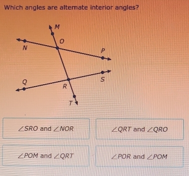 Which angles are alterate interior angles?
∠ SRO and ∠ NOR ∠ QRT and ∠ QRO
∠ POM and ∠ QRT ∠ POR and ∠ POM