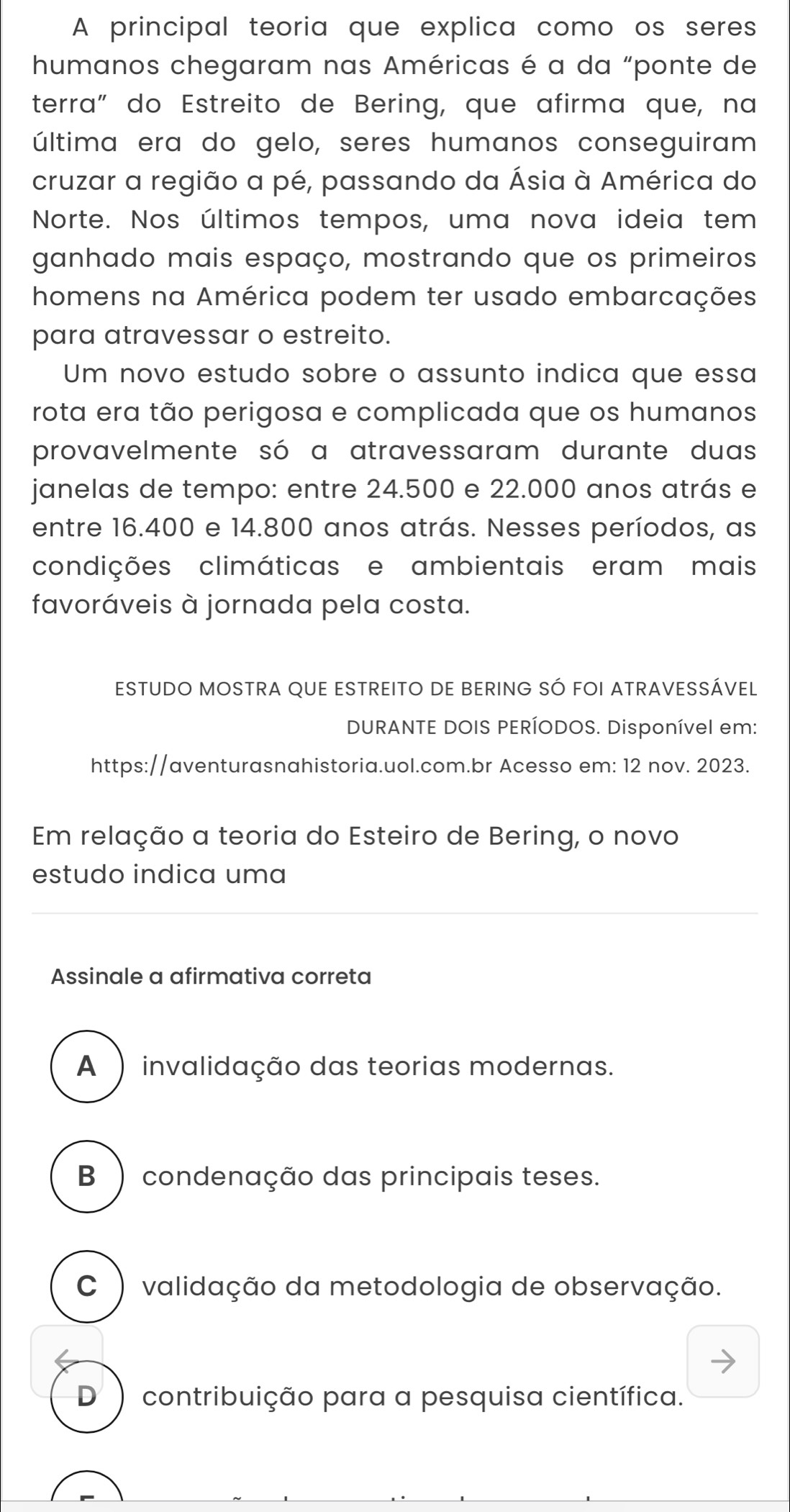 A principal teoria que explica como os seres
humanos chegaram nas Américas é a da “ponte de
terra" do Estreito de Bering, que afirma que, na
última era do gelo, seres humanos conseguiram
cruzar a região a pé, passando da Ásia à América do
Norte. Nos últimos tempos, uma nova ideia tem
ganhado mais espaço, mostrando que os primeiros
homens na América podem ter usado embarcações
para atravessar o estreito.
Um novo estudo sobre o assunto indica que essa
rota era tão perigosa e complicada que os humanos
provavelmente só a atravessaram durante duas
janelas de tempo: entre 24.500 e 22.000 anos atrás e
entre 16.400 e 14.800 anos atrás. Nesses períodos, as
condições climáticas e ambientais eram mais
favoráveis à jornada pela costa.
ESTUDO MOSTRA QUE ESTREITO DE BERING SÓ FOI ATRAVESSÁVEL
DURANTE DOIS PERÍODOS. Disponível em:
https://aventurasnahistoria.uol.com.br Acesso em: 12 nov. 2023.
Em relação a teoria do Esteiro de Bering, o novo
estudo indica uma
Assinale a afirmativa correta
A ) invalidação das teorias modernas.
B ) condenação das principais teses.
C ) validação da metodologia de observação.
D ) contribuição para a pesquisa científica.