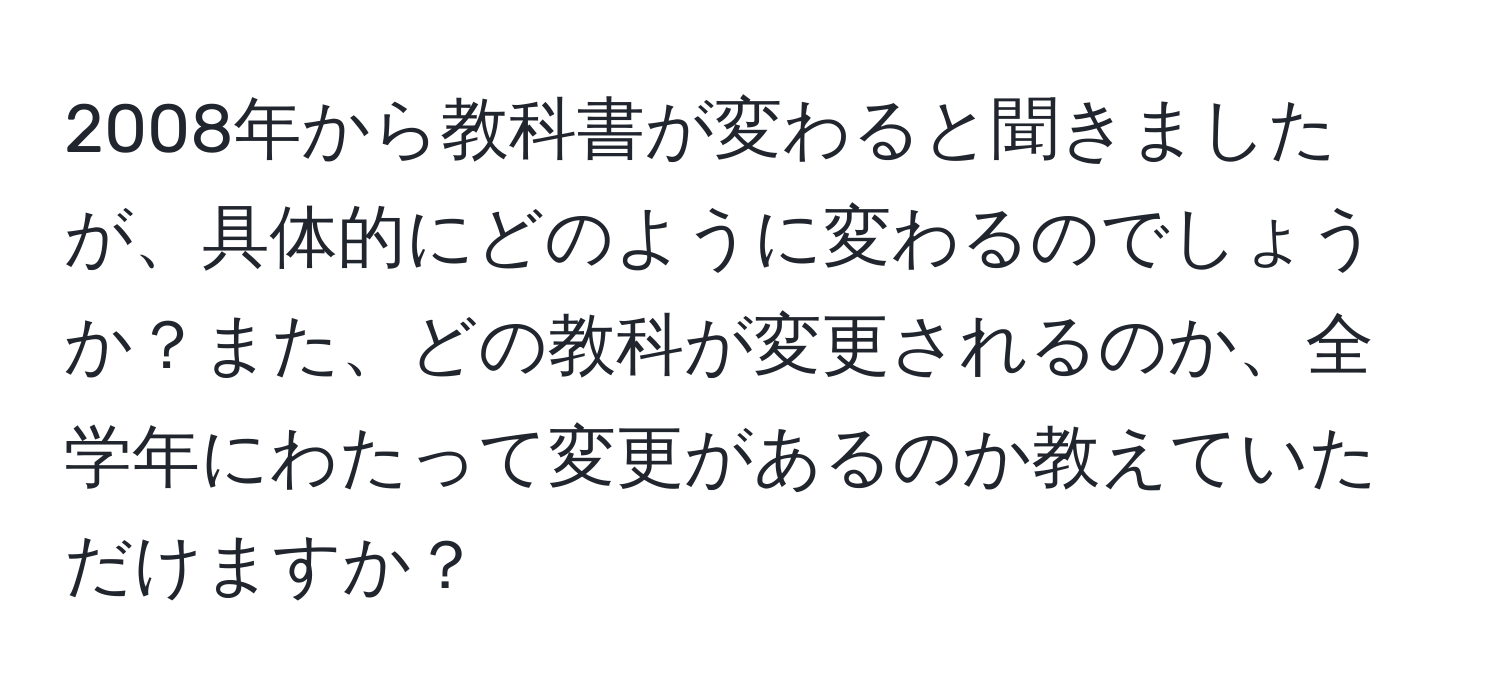 2008年から教科書が変わると聞きましたが、具体的にどのように変わるのでしょうか？また、どの教科が変更されるのか、全学年にわたって変更があるのか教えていただけますか？