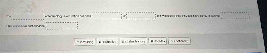 The of technology in education has been ...^.for :□ □ and, when used efficiently, can significantly impact the 
of the classroom and enhance 
:: increasing :: integration ::student learning :: decades : functionality