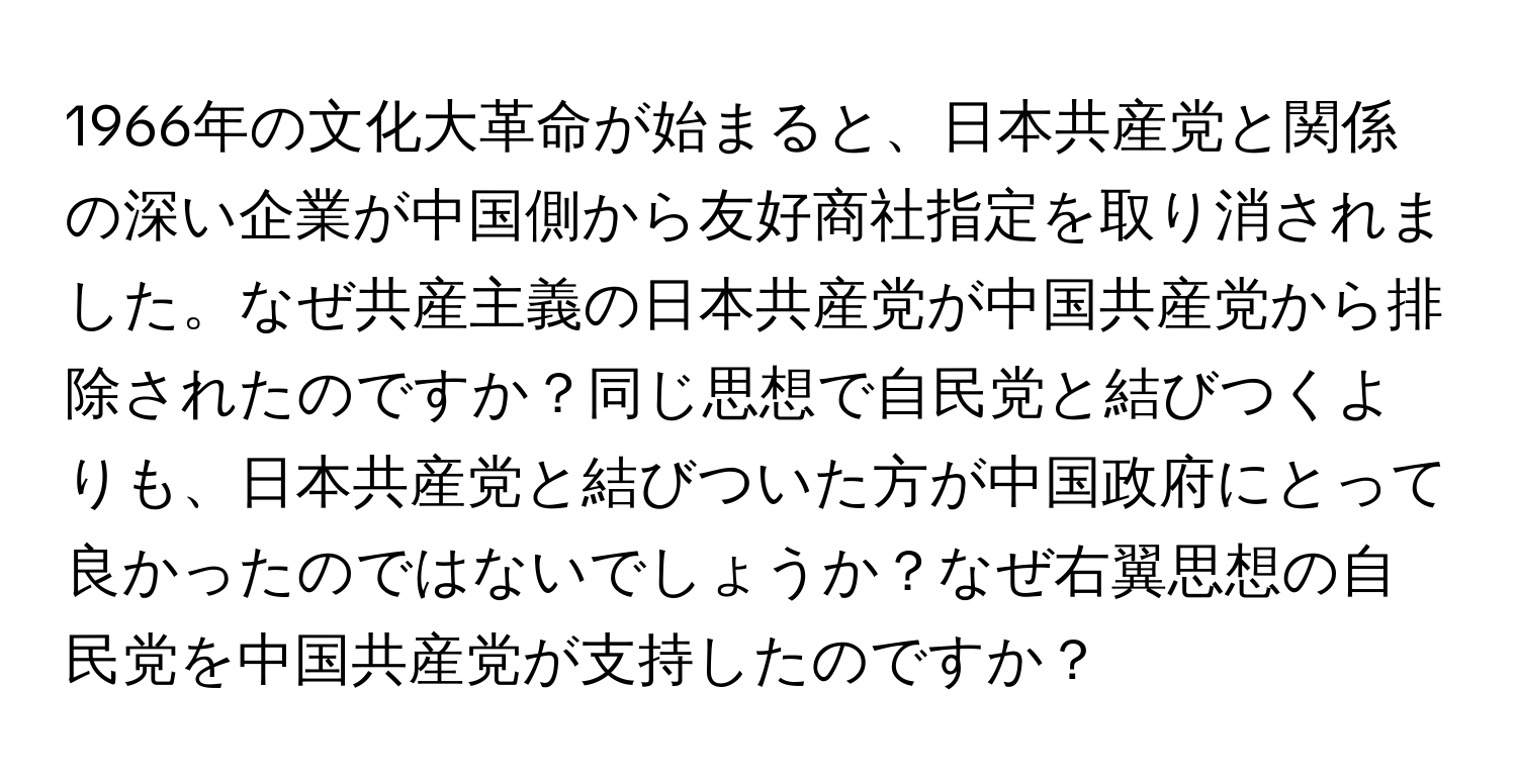 1966年の文化大革命が始まると、日本共産党と関係の深い企業が中国側から友好商社指定を取り消されました。なぜ共産主義の日本共産党が中国共産党から排除されたのですか？同じ思想で自民党と結びつくよりも、日本共産党と結びついた方が中国政府にとって良かったのではないでしょうか？なぜ右翼思想の自民党を中国共産党が支持したのですか？