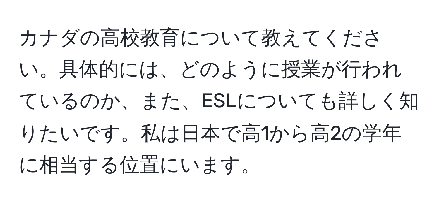 カナダの高校教育について教えてください。具体的には、どのように授業が行われているのか、また、ESLについても詳しく知りたいです。私は日本で高1から高2の学年に相当する位置にいます。