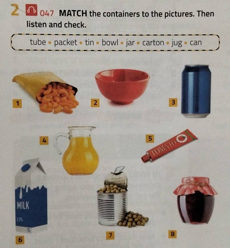 2 0 047 MATCH the containers to the pictures. Then 
listen and check. 
tube • packet • tin • bowl • jar • carton • jug • can 
3 
4 
MILK
1.2%
1
7
8
6