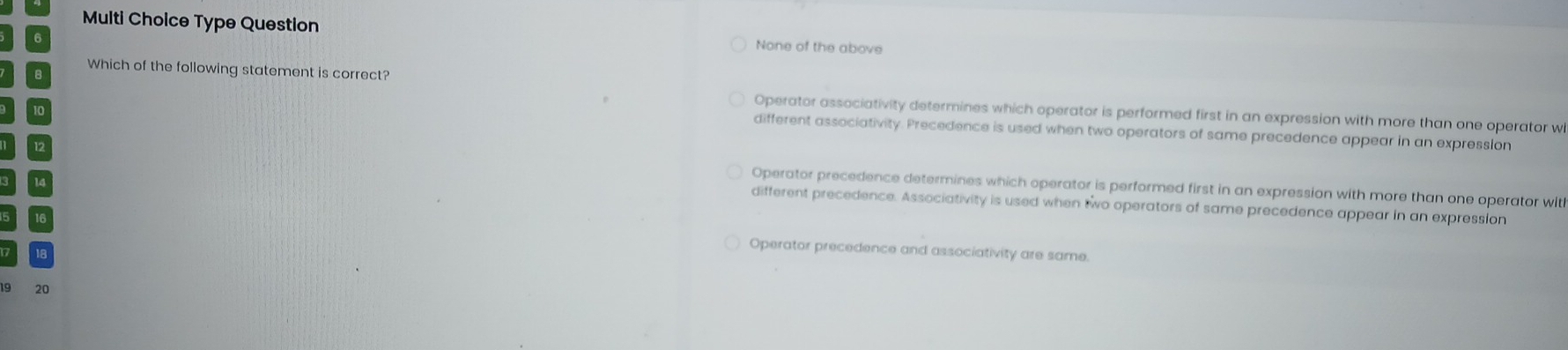 Multi Cholce Type Question None of the above
Which of the following statement is correct?
10
Operator associativity determines which operator is performed first in an expression with more than one operator wi
different associativity. Precedence is used when two operators of same precedence appear in an expression
12 Operator precedence determines which operator is performed first in an expression with more than one operator with
different precedence. Associativity is used when two operators of same precedence appear in an expression
Operator precedence and associativity are same.
19 20