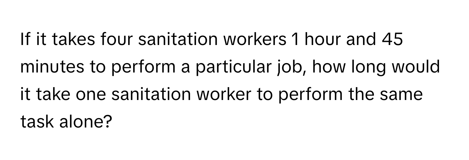 If it takes four sanitation workers 1 hour and 45 minutes to perform a particular job, how long would it take one sanitation worker to perform the same task alone?