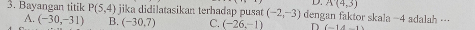 D. A(4,3)
3. Bayangan titik P(5,4) jika didilatasikan terhadap pusat (-2,-3) dengan faktor skala −4 adalah ···
A. (-30,-31) B. (-30,7) C. (-26,-1) D (-14-1)