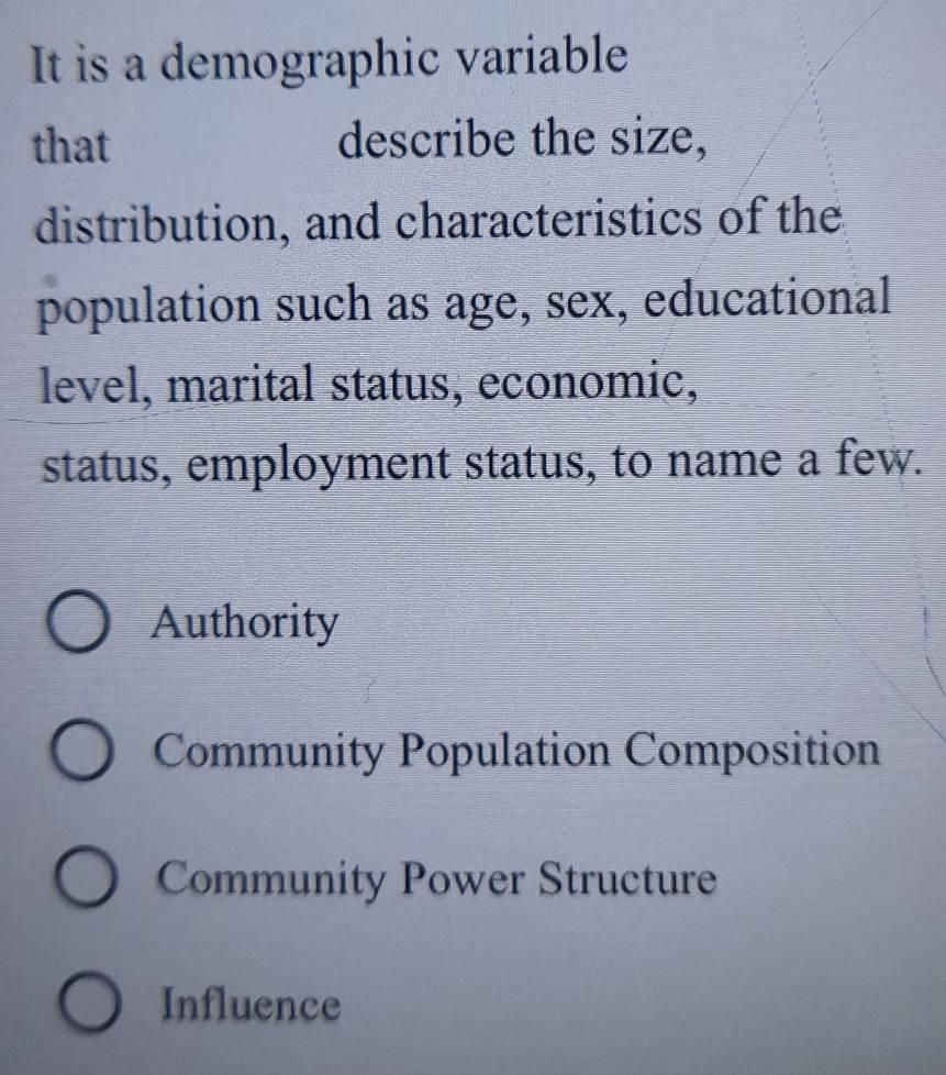 It is a demographic variable
that describe the size,
distribution, and characteristics of the
population such as age, sex, educational
level, marital status, economic,
status, employment status, to name a few.
Authority
Community Population Composition
Community Power Structure
Influence