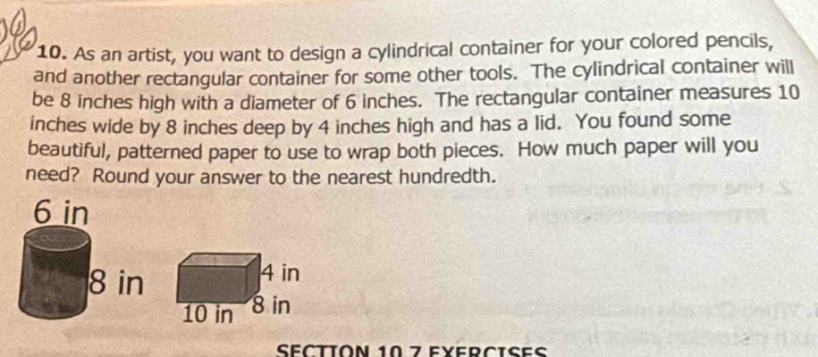 As an artist, you want to design a cylindrical container for your colored pencils, 
and another rectangular container for some other tools. The cylindrical container will 
be 8 inches high with a diameter of 6 inches. The rectangular container measures 10
inches wide by 8 inches deep by 4 inches high and has a lid. You found some 
beautiful, patterned paper to use to wrap both pieces. How much paper will you 
need? Round your answer to the nearest hundredth. 
SÉCTION 10 7 E×ERCISES