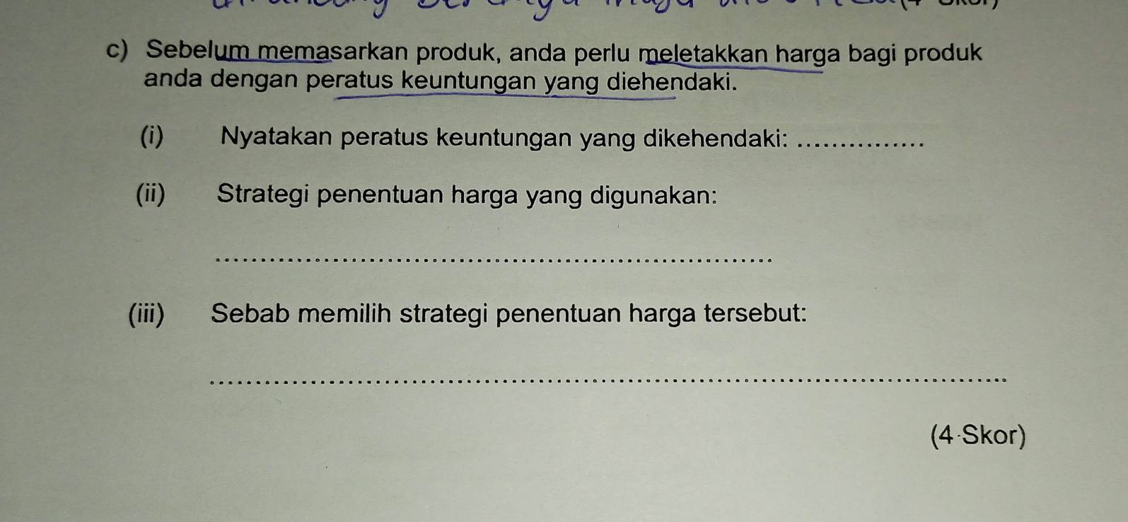 Sebelum memasarkan produk, anda perlu meletakkan harga bagi produk 
anda dengan peratus keuntungan yang diehendaki. 
(i) Nyatakan peratus keuntungan yang dikehendaki:_ 
(ii) Strategi penentuan harga yang digunakan: 
_ 
(iii) Sebab memilih strategi penentuan harga tersebut: 
_ 
(4 Skor)