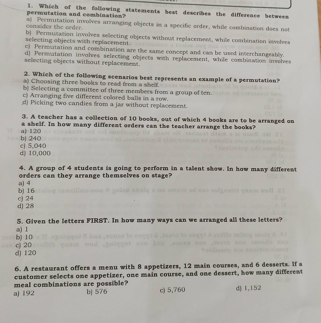Which of the following statements best describes the difference between
permutation and combination?
a) Permutation involves arranging objects in a specific order, while combination does not
consider the order.
b) Permutation involves selecting objects without replacement, while combination involves
selecting objects with replacement.
c) Permutation and combination are the same concept and can be used interchangeably.
d) Permutation involves selecting objects with replacement, while combination involves
selecting objects without replacement.
2. Which of the following scenarios best represents an example of a permutation?
a) Choosing three books to read from a shelf.
b) Selecting a committee of three members from a group of ten.
c) Arranging five different colored balls in a row.
d) Picking two candies from a jar without replacement.
3. A teacher has a collection of 10 books, out of which 4 books are to be arranged on
a shelf. In how many different orders can the teacher arrange the books?
a) 120
b) 240
c) 5,040
d) 10,000
4. A group of 4 students is going to perform in a talent show. In how many different
orders can they arrange themselves on stage?
a) 4
b) 16
c) 24
d) 28
5. Given the letters FIRST. In how many ways can we arranged all these letters?
a) 1
b) 10
c) 20
d) 120
6. A restaurant offers a menu with 8 appetizers, 12 main courses, and 6 desserts. If a
customer selects one appetizer, one main course, and one dessert, how many different
meal combinations are possible?
a) 192 b) 576 c) 5,760
d) 1,152