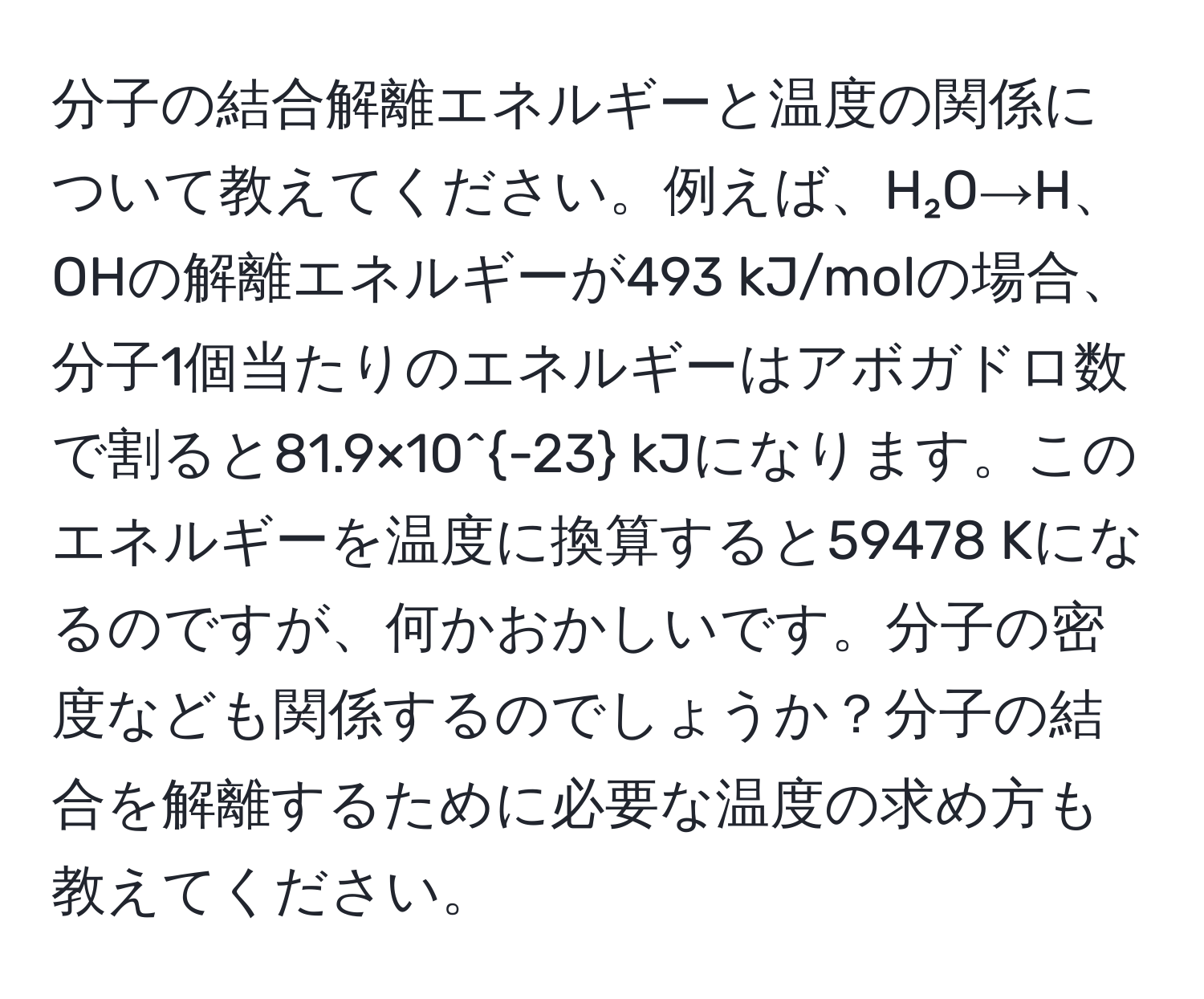 分子の結合解離エネルギーと温度の関係について教えてください。例えば、H₂O→H、OHの解離エネルギーが493 kJ/molの場合、分子1個当たりのエネルギーはアボガドロ数で割ると81.9×10^(-23) kJになります。このエネルギーを温度に換算すると59478 Kになるのですが、何かおかしいです。分子の密度なども関係するのでしょうか？分子の結合を解離するために必要な温度の求め方も教えてください。