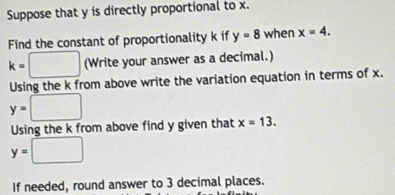 Suppose that y is directly proportional to x. 
Find the constant of proportionality k if y=8 when x=4.
k=□ (Write your answer as a decimal.) 
Using the k from above write the variation equation in terms of x.
y=□
Using the k from above find y given that x=13.
y=□
If needed, round answer to 3 decimal places.