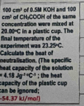 100cm^3 of 0.5M KOH and 100
cm^3 of CH₃COOH of the same 
concentration were mixed at
20.00°C in a plastic cup. The 
final temperature of the 
experiment was 23.25°C. 
Calculate the heat of 
neutralisation. (The specific 
heat capacity of the solution
=4.18Jg^(-1circ)C^(-1); the heat 
capacity of the plastic cup 
can be ignored;
-54.37 kl/mol)