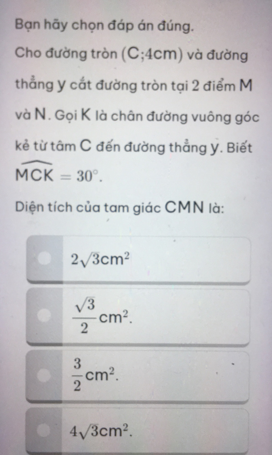 Bạn hãy chọn đáp án đúng.
Cho đường tròn (C; 4cm) và đường
thẳng y cắt đường tròn tại 2 điểm M
và N. Gọi K là chân đường vuông góc
kẻ từ tâm C đến đường thẳng y. Biết
widehat MCK=30°. 
Diện tích của tam giác CMN là:
2sqrt(3)cm^2
 sqrt(3)/2 cm^2.
 3/2 cm^2.
4sqrt(3)cm^2.