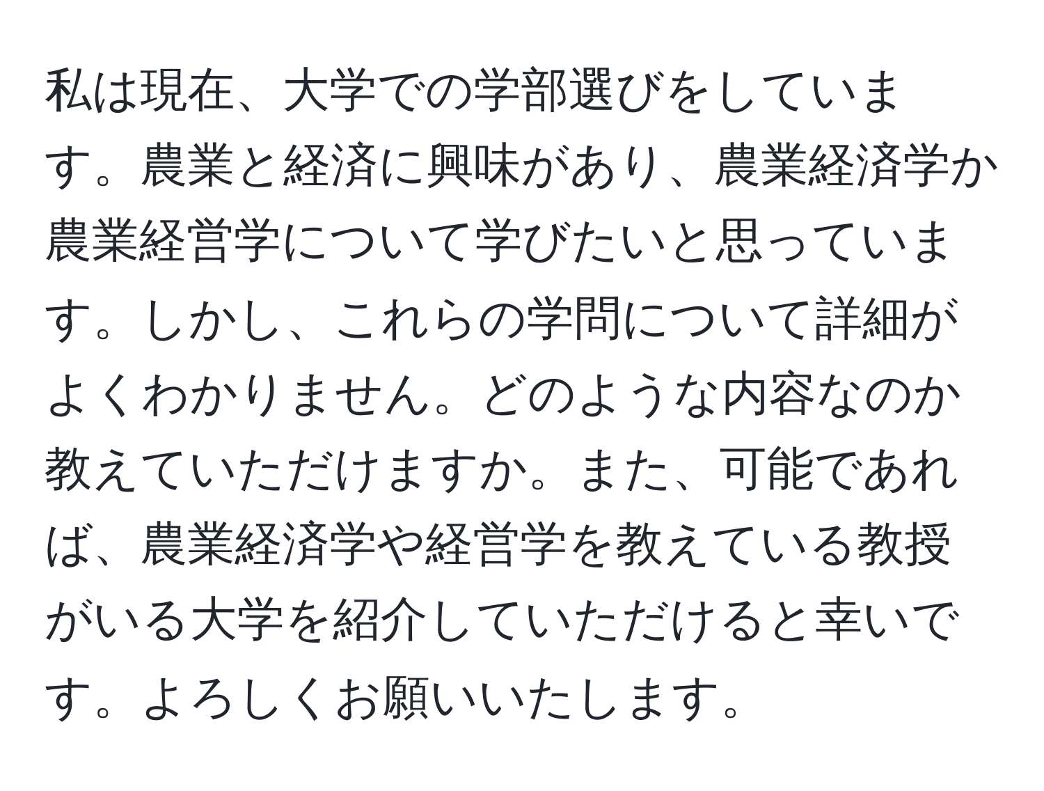 私は現在、大学での学部選びをしています。農業と経済に興味があり、農業経済学か農業経営学について学びたいと思っています。しかし、これらの学問について詳細がよくわかりません。どのような内容なのか教えていただけますか。また、可能であれば、農業経済学や経営学を教えている教授がいる大学を紹介していただけると幸いです。よろしくお願いいたします。