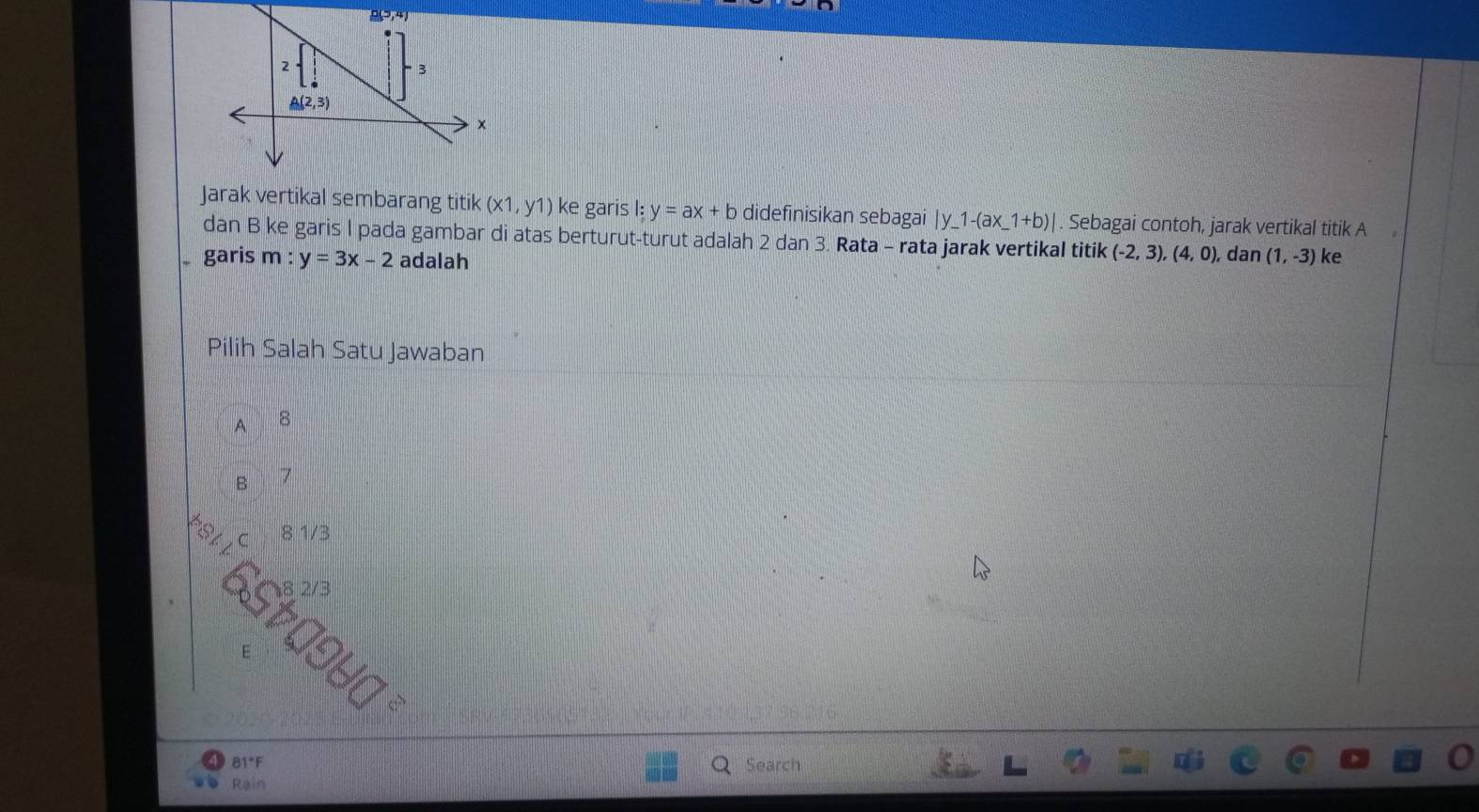 Jarak vertikal sembarang titik (x1,y1) ke garis l:y=ax+b didefinisikan sebagai |y_ 1-(ax_ 1+b)|. Sebagai contoh, jarak vertikal titik A
dan B ke garis I pada gambar di atas berturut-turut adalah 2 dan 3. Rata - rata jarak vertikal titik
garis m y=3x-2 adalah (-2,3),(4,0), dan (1,-3) ke
Pilih Salah Satu Jawaban
A 8
B 7
C 8 1/3
65t
6 10H□^2
81°F Search
Rain