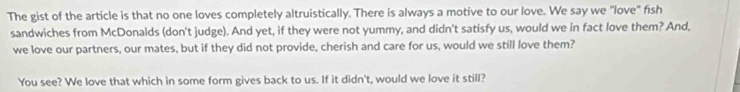 The gist of the article is that no one loves completely altruistically. There is always a motive to our love. We say we "love" fish 
sandwiches from McDonalds (don't judge). And yet, if they were not yummy, and didn't satisfy us, would we in fact love them? And, 
we love our partners, our mates, but if they did not provide, cherish and care for us, would we still love them? 
You see? We love that which in some form gives back to us. If it didn't, would we love it still?