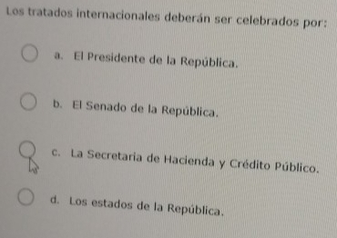 Los tratados internacionales deberán ser celebrados por:
a. El Presidente de la República.
b. El Senado de la República.
c. La Secretaria de Hacienda y Crédito Público.
d. Los estados de la República.