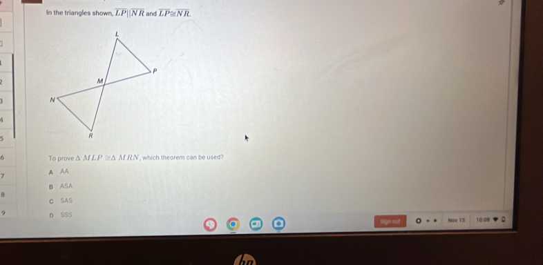 In the triangles shown, overline LPparallel overline NR and overline LP≌ overline NR
5
6 To prove △ MLP≌ △ MRN , which theorem can be used?
7 A AA
B ASA
B
C SAS
? D SSS 10:08 。
Sign out Nov 15