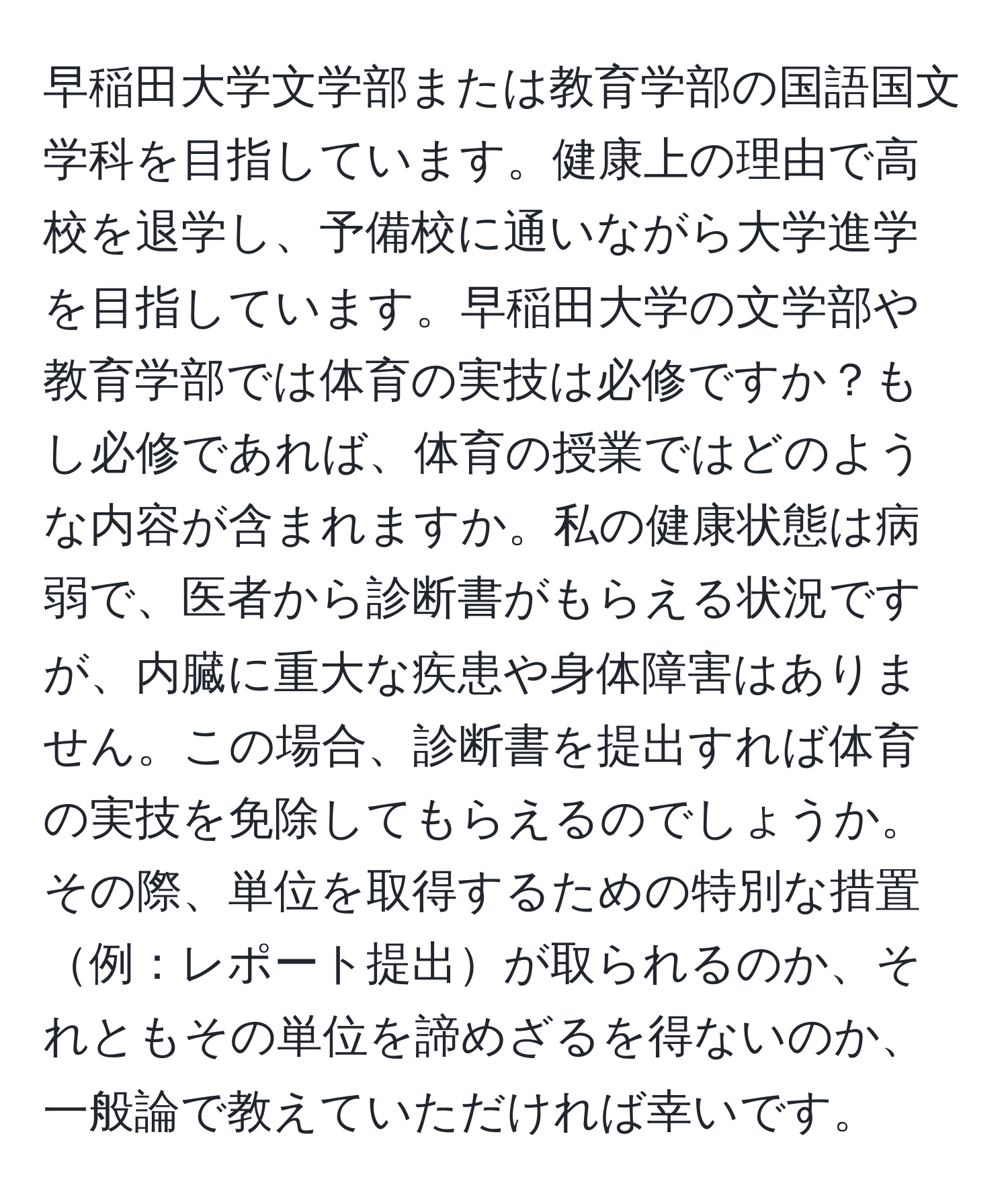 早稲田大学文学部または教育学部の国語国文学科を目指しています。健康上の理由で高校を退学し、予備校に通いながら大学進学を目指しています。早稲田大学の文学部や教育学部では体育の実技は必修ですか？もし必修であれば、体育の授業ではどのような内容が含まれますか。私の健康状態は病弱で、医者から診断書がもらえる状況ですが、内臓に重大な疾患や身体障害はありません。この場合、診断書を提出すれば体育の実技を免除してもらえるのでしょうか。その際、単位を取得するための特別な措置例：レポート提出が取られるのか、それともその単位を諦めざるを得ないのか、一般論で教えていただければ幸いです。