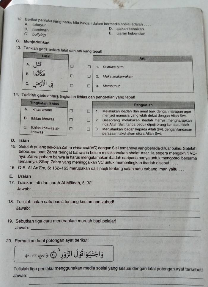 Berikut perilaku yang harus kita hindari dalam bermedia sosial adalah
A. tabayun
D. ajakan kebaikan
B. namimah E. ujaran kebencian
C. bullying
C. Menjodohkan
13. Tariklah garis antara lafal dan arti yang tepat!
Lafal Arti
A.
1. Di muka bumi
B.
2. Maka seakan-akan
C.
3. Membunuh
14. Tariklah garis antara tingkatan ikhlas dan pengertian yang tepat!
Tingkatan Ikhlas Pengertian
A. Ikhlas awam 1. Melakukan ibadah dan amal baik dengan harapan agar
menjadi manusia yang lebih dekat dengan Allah Swt.
B. Ikhlas khawas 2. Seseorang melakukan ibadah hanya mengharapkan
rida Allah Swt. tanpa peduli dipuji orang lain atau tidak.
C. Ikhias khawas al- 3. Menjalankan ibadah kepada Allah Swt. dengan landasan
khawas perasaan takut akan siksa Allah Swt.
D. Isian
15. Setelah pulang sekołah Zahra video call (VC) dengan Sisil temannya yang berada di luar pulau. Setelah
beberapa saat Zahra teringat bahwa ia belum melaksanakan shalat Asar. Ia segera mengakhiri VC-
nya. Zahra paham bahwa ia harus mengutamakan ibadah daripada hanya untuk mengobrol bersama
temannya. Sikap Zahra yang meninggalkan VC untuk mementingkan ibadah disebut . . . .
16. Q.S. Al-An'am, 6: 162-163 merupakan dalil naqli tentang salah satu cabang iman yaitu . . . .
E. Uraian
17. Tuliskan inti dari surah Al-Māidah, 5:32!
Jawab:_
_
18. Tulislah salah satu hadis tentang keutamaan zuhud!
Jawab:_
_
19. Sebutkan tiga cara menerapkan muruah bagi pelajar!
Jawab:_
_
20. Perhatikan lafal potongan ayat berikut!
Tulislah tiga perilaku menggunakan media sosial yang sesuai dengan lafal potongan ayat tersebut!
Jawab:_
_