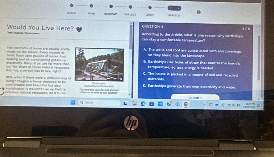 1 2
READY READ RESPOND REFLECT WRITE STRETCH
Would You Live Here? QUESTION 4
4/8
According to the Article, what is one reason why earthships
can stay a comfortable temperature?
The comforts of home are usually prettyA. The walls and roof are constructed with soil coverings.
rough on the planet. Every shower orso they blend into the landscape.
toilet flush uses gallons of water. And
heating and air conditioning gobble up B. Earthships use bales of straw that control the home's
electricity. Many of us use far more than
our fair share of these natural resources.temperature, so less energy is needed.
But hey a person has to live, right?C. The house is packed in a mound of soil and recycled
Still, what if there were a different way omaterials.
living? Imagine a home designed to be
comfortable and beautiful but also RockerStocker Stautterstock D. Earthships generate their own electricity and water.
sustainable, it wouldn't use up Earth's This earthship uses the heat and light
precious natural resources. As it turns of the aun to make its own electricity.
SUBMIT
Search 12:24 PMA