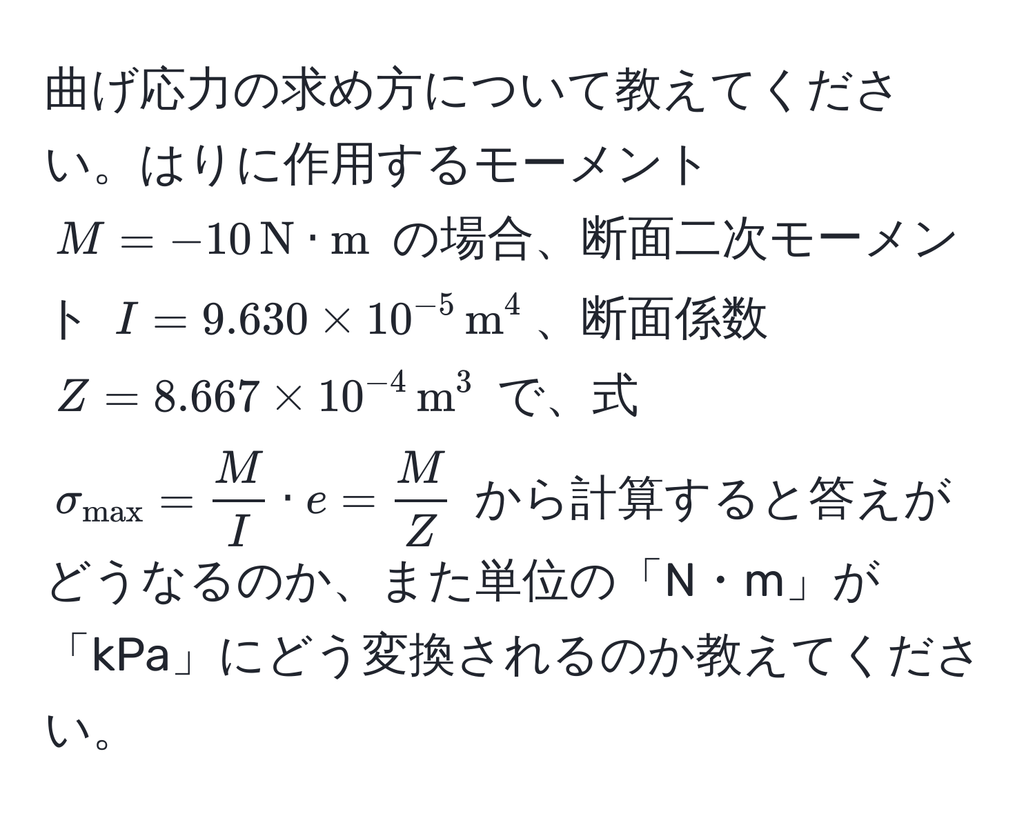 曲げ応力の求め方について教えてください。はりに作用するモーメント $M = -10, N· m$ の場合、断面二次モーメント $I = 9.630 * 10^(-5),m^((4$、断面係数 $Z = 8.667 * 10^-4),m^(3$ で、式 $sigma_max)) =  M/I  · e =  M/Z $ から計算すると答えがどうなるのか、また単位の「N・m」が「kPa」にどう変換されるのか教えてください。