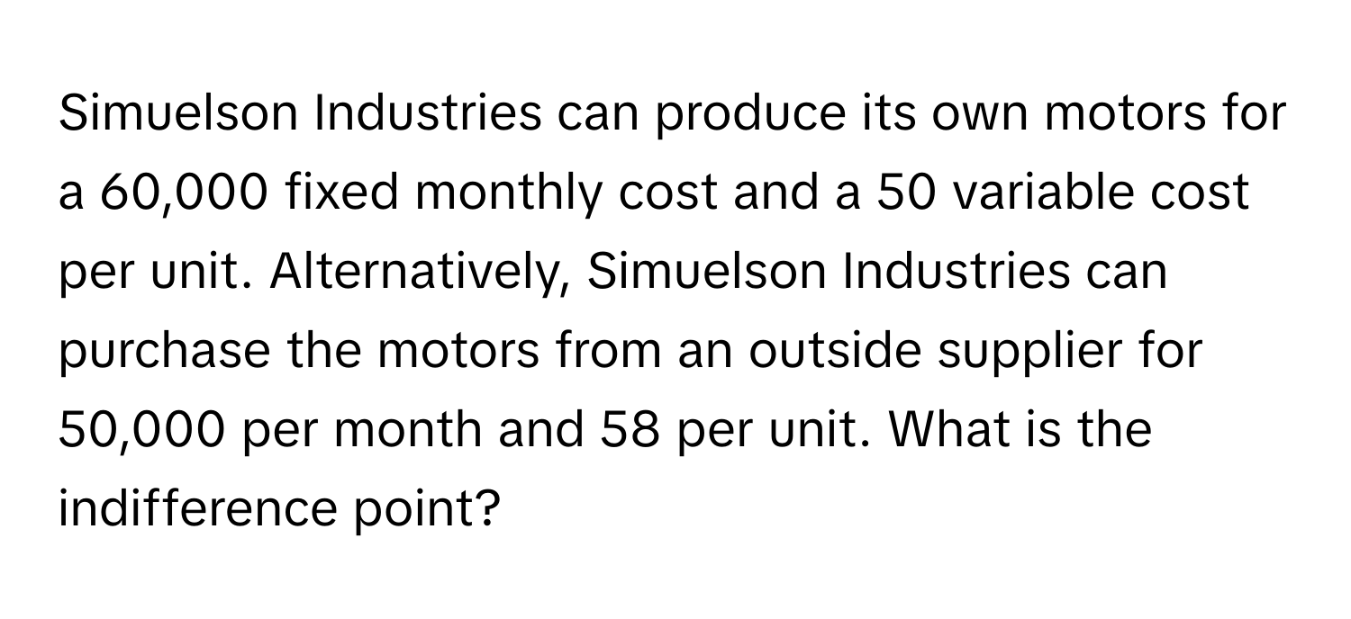 Simuelson Industries can produce its own motors for a 60,000 fixed monthly cost and a 50 variable cost per unit. Alternatively, Simuelson Industries can purchase the motors from an outside supplier for 50,000 per month and 58 per unit. What is the indifference point?