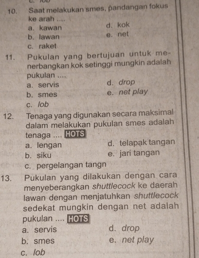 Saat melakukan smes, pandangan fokus
ke arah ....
a. kawan d、kok
b. lawan e. net
c. raket
11. Pukulan yang bertujuan untuk me-
nerbangkan kok setinggi mungkin adalah
pukulan ....
a. servis d. drop
b. smes e. net play
c. lob
12. Tenaga yang digunakan secara maksimal
dalam melakukan pukulan smes adalah
tenaga .... HOTS
a. lengan d. telapak tangan
b. siku e. jari tangan
c. pergelangan tangn
13. Pukulan yang dilakukan dengan cara
menyeberangkan shuttlecock ke daerah
Iawan dengan menjatuhkan shuttlecock
sedekat mungkin dengan net adalah 
pukulan .... HOTS
a. servis d. drop
b. smes e. net play
c. lob