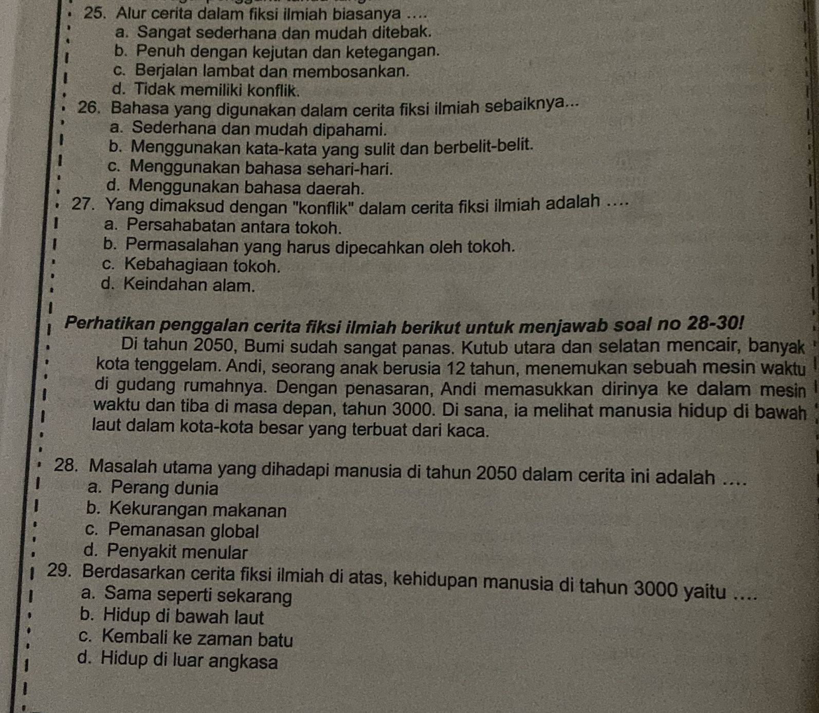 Alur cerita dalam fiksi ilmiah biasanya ….
a. Sangat sederhana dan mudah ditebak.
b. Penuh dengan kejutan dan ketegangan.
c. Berjalan lambat dan membosankan.
d. Tidak memiliki konflik.
26. Bahasa yang digunakan dalam cerita fiksi ilmiah sebaiknya...
a. Sederhana dan mudah dipahami.
b. Menggunakan kata-kata yang sulit dan berbelit-belit.
c. Menggunakan bahasa sehari-hari.
d. Menggunakan bahasa daerah.
27. Yang dimaksud dengan ''konflik'' dalam cerita fiksi ilmiah adalah ....
a. Persahabatan antara tokoh.
b. Permasalahan yang harus dipecahkan oleh tokoh.
c. Kebahagiaan tokoh.
d. Keindahan alam.
Perhatikan penggalan cerita fiksi ilmiah berikut untuk menjawab soal no 28-30!
Di tahun 2050, Bumi sudah sangat panas. Kutub utara dan selatan mencair, banyak
kota tenggelam. Andi, seorang anak berusia 12 tahun, menemukan sebuah mesin waktu
di gudang rumahnya. Dengan penasaran, Andi memasukkan dirinya ke dalam mesin
waktu dan tiba di masa depan, tahun 3000. Di sana, ia melihat manusia hidup di bawah
laut dalam kota-kota besar yang terbuat dari kaca.
28. Masalah utama yang dihadapi manusia di tahun 2050 dalam cerita ini adalah ....
a. Perang dunia
b. Kekurangan makanan
c. Pemanasan global
d. Penyakit menular
29. Berdasarkan cerita fiksi ilmiah di atas, kehidupan manusia di tahun 3000 yaitu …...
a. Sama seperti sekarang
b. Hidup di bawah laut
c. Kembali ke zaman batu
d. Hidup di luar angkasa