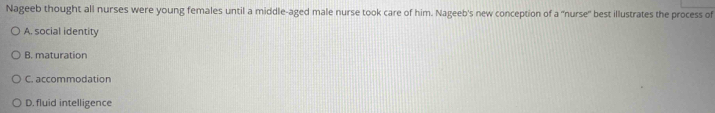 Nageeb thought all nurses were young females until a middle-aged male nurse took care of him. Nageeb's new conception of a 'nurse' best illustrates the process of
A. social identity
B. maturation
C. accommodation
D. fluid intelligence