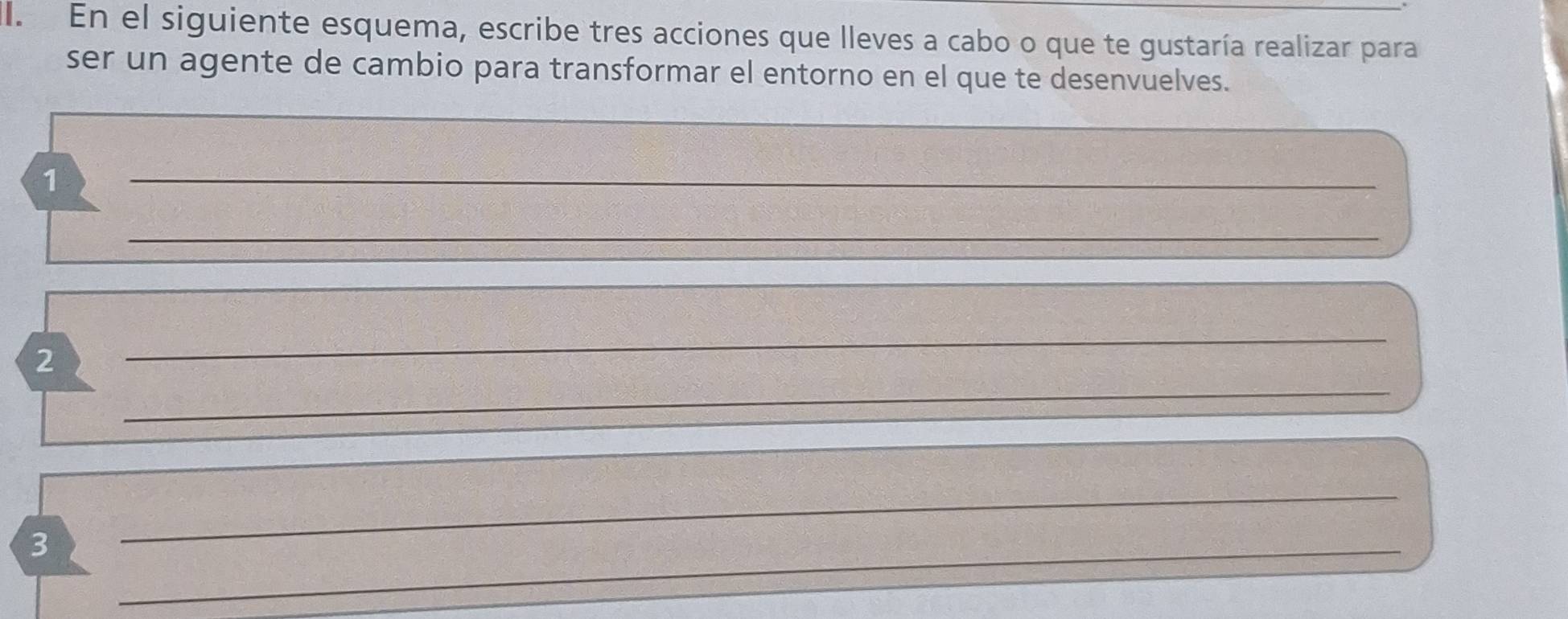 En el siguiente esquema, escribe tres acciones que lleves a cabo o que te gustaría realizar para 
ser un agente de cambio para transformar el entorno en el que te desenvuelves. 
_ 
1 
_ 
_ 
_ 
2 
_ 
3 
_ 
_