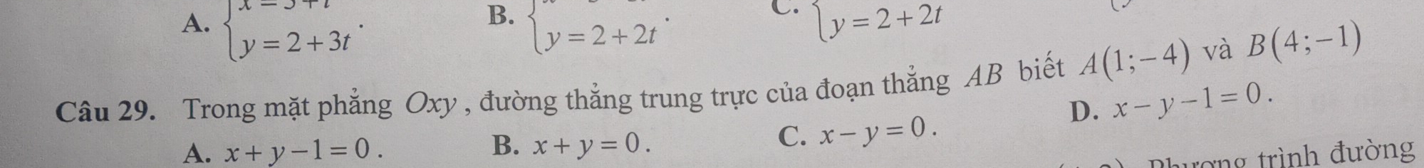 B.
C.
A. beginarrayl x=3+t y=2+3tendarray.. beginarrayl y=2+2tendarray.. beginarrayl y=2+2tendarray.
Câu 29. Trong mặt phẳng Oxy , đường thẳng trung trực của đoạn thẳng AB biết A(1;-4)
và B(4;-1)
D. x-y-1=0.
B.
A. x+y-1=0. x+y=0.
C. x-y=0. 
đợng trình đường